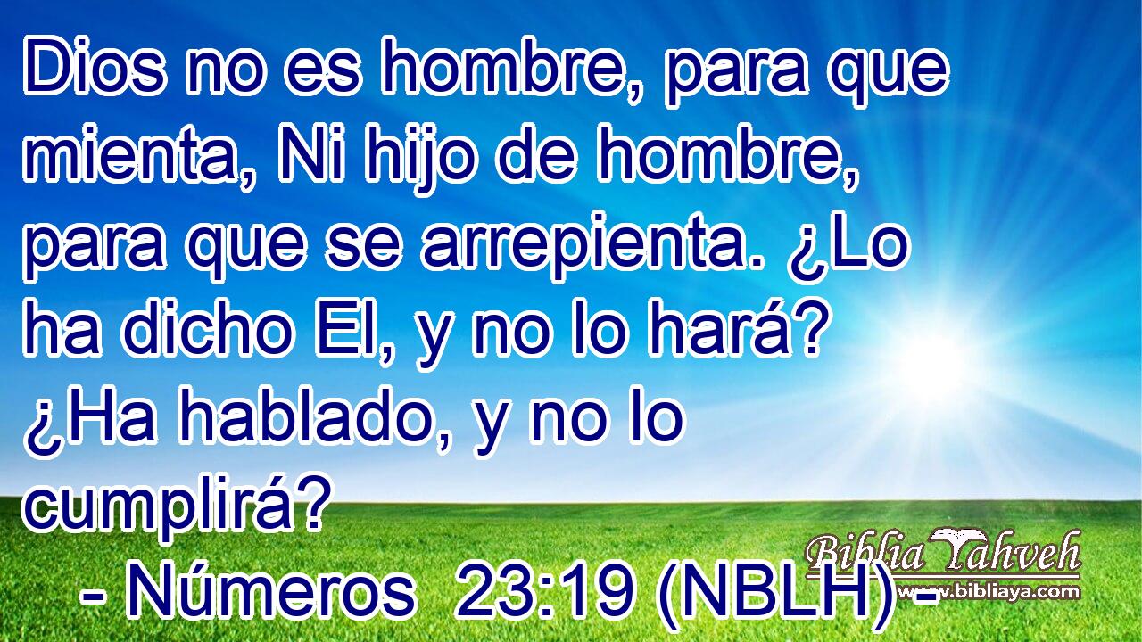  Dios no es hombre, para que mienta, Ni hijo de hombre, para que se arrepienta. ¿Lo ha dicho El, y no lo hará? ¿Ha hablado, y no lo cumplirá? 
