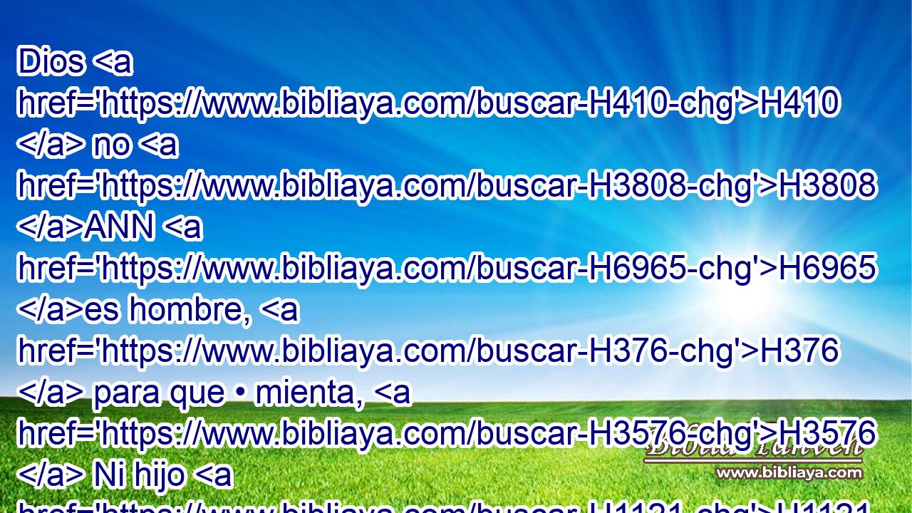 Dios H410  no H3808 ANN H6965 es hombre, H376  para que • mienta, H3576  Ni hijo H1121  de hombre H120  para que • se arrepienta. H5162  El H1931  dijo, H559  ¿ y no H3808 ANN hará? H6213  • Habló, H1696  ¿y no H3808 ANN lo H1931  ejecutará? 