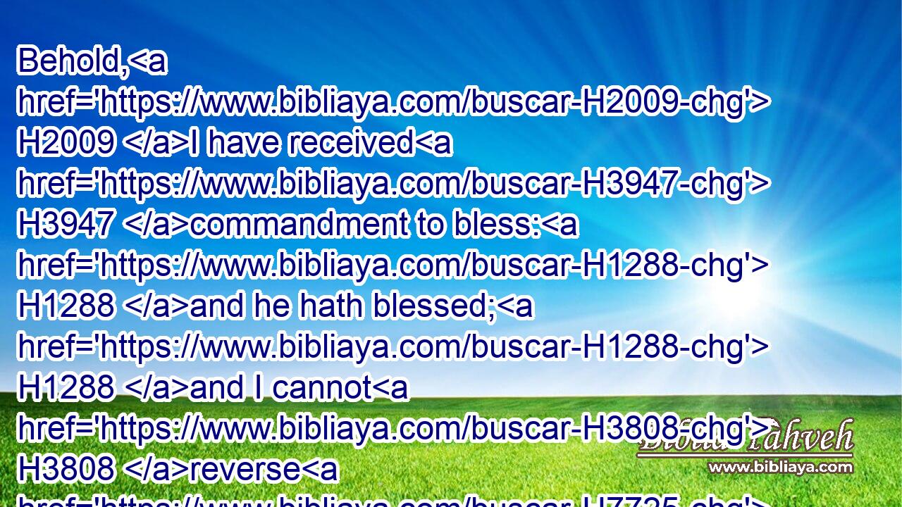 Behold, H2009 I have received H3947 commandment to bless: H1288 and he hath blessed; H1288 and I cannot H3808 reverse H7725 it.