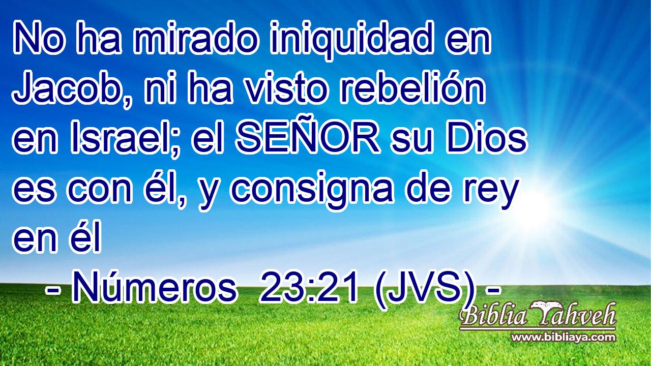No ha mirado iniquidad en Jacob, ni ha visto rebelión en Israel; el SEÑOR su Dios es con él, y consigna de rey en él