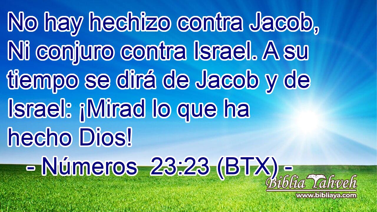 No hay hechizo contra Jacob, Ni conjuro contra Israel. A su tiempo se dirá de Jacob y de Israel: ¡Mirad lo que ha hecho Dios!