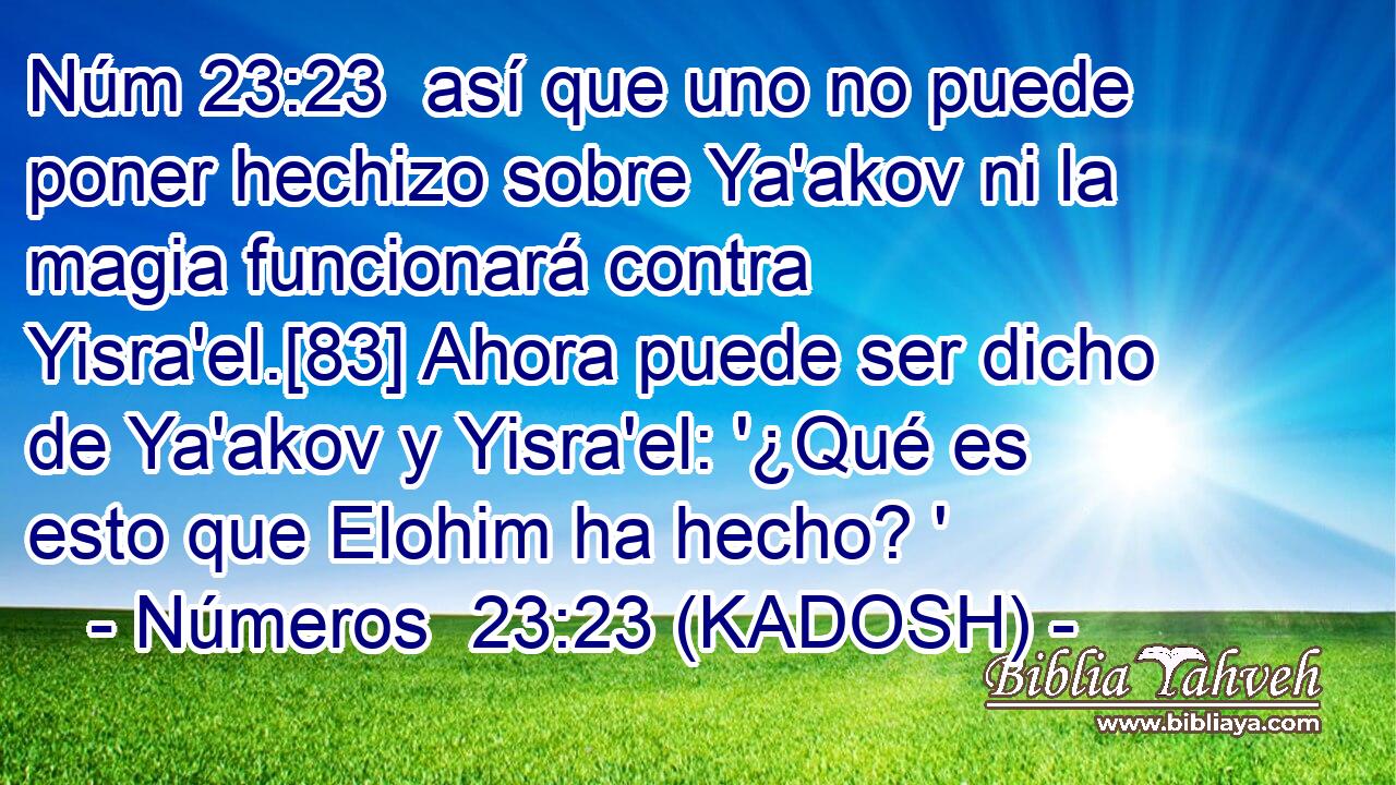  así que uno no puede poner hechizo sobre Ya'akov ni la magia funcionará contra Yisra'el.[83] Ahora puede ser dicho de Ya'akov y Yisra'el: '¿Qué es esto que Elohim ha hecho? ' 