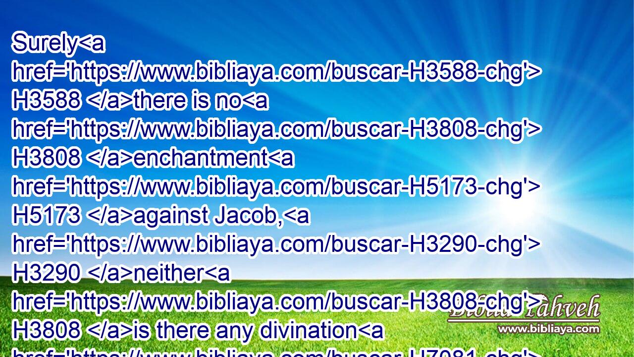 Surely H3588 there is no H3808 enchantment H5173 against Jacob, H3290 neither H3808 is there any divination H7081 against Israel: H3478 according to this time H6256 it shall be said H559 of Jacob H3290 and of Israel, H3478 What H4100 hath God H410 wrought!H6466