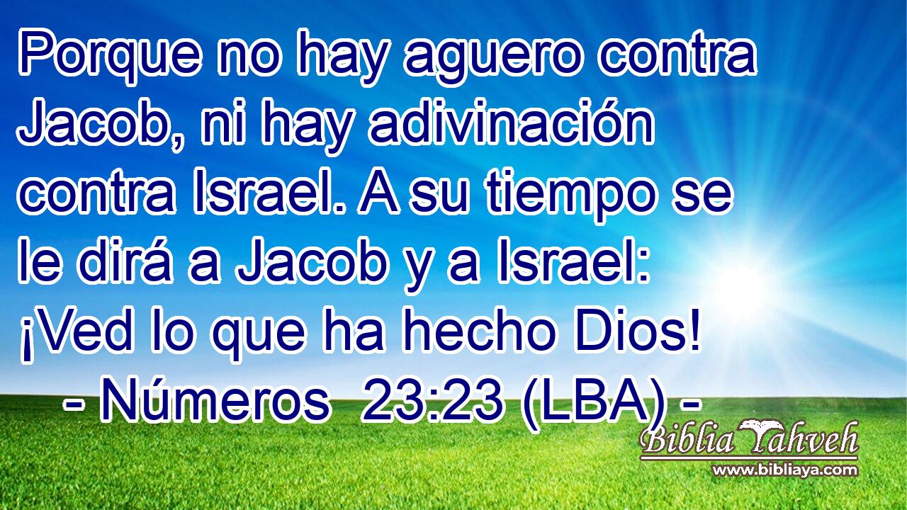 Porque no hay aguero contra Jacob, ni hay adivinación contra Israel. A su tiempo se le dirá a Jacob y a Israel: ¡Ved lo que ha hecho Dios!