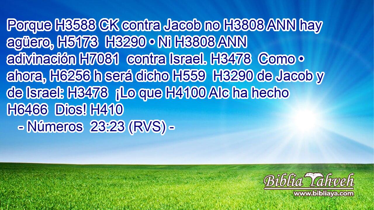 Porque H3588 CK contra Jacob no H3808 ANN hay agüero, H5173  H3290 • Ni H3808 ANN adivinación H7081  contra Israel. H3478  Como • ahora, H6256 h será dicho H559  H3290 de Jacob y de Israel: H3478  ¡Lo que H4100 AIc ha hecho H6466  Dios! H410  