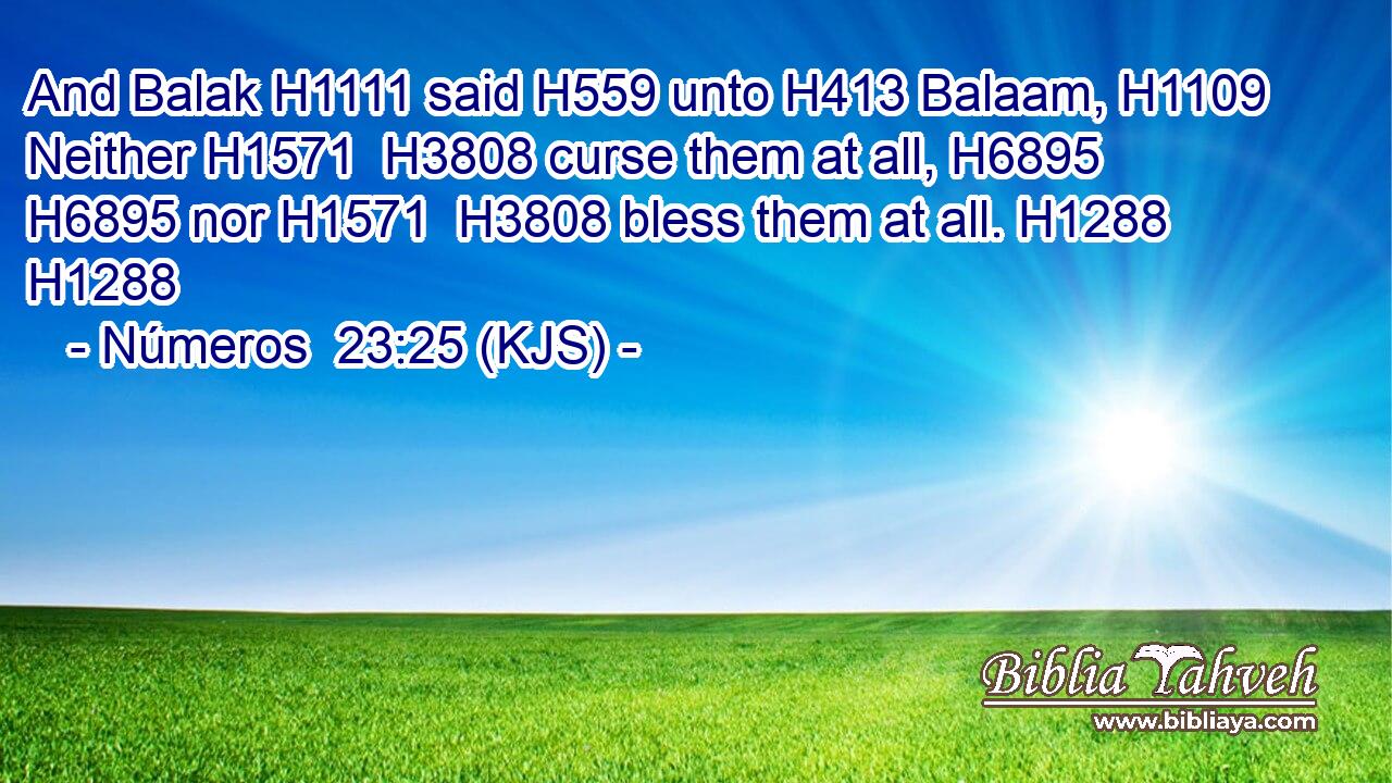 And Balak H1111 said H559 unto H413 Balaam, H1109 Neither H1571  H3808 curse them at all, H6895  H6895 nor H1571  H3808 bless them at all. H1288 H1288