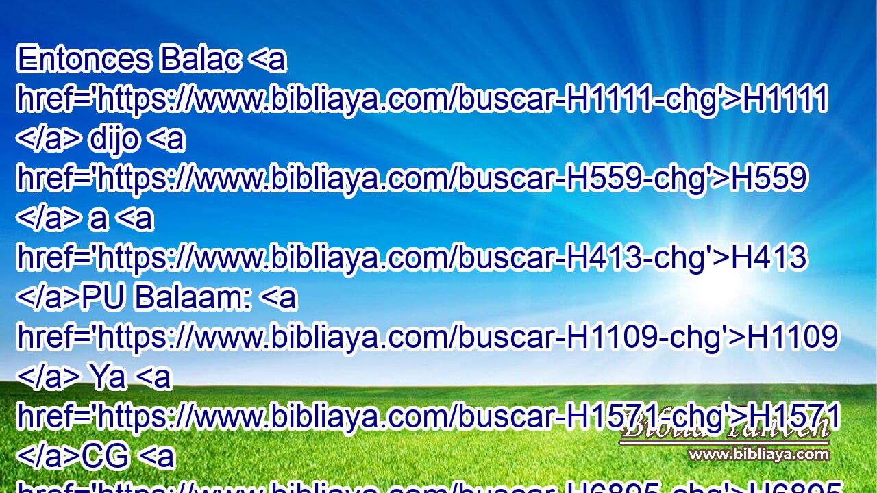 Entonces Balac H1111  dijo H559  a H413 PU Balaam: H1109  Ya H1571 CG H6895 • H6894  que no H3808 ANN lo maldices, H5344  tampoco H1571 CG • H1288  • H3808 ANN lo bendigas. H1288 VpAJSM2 