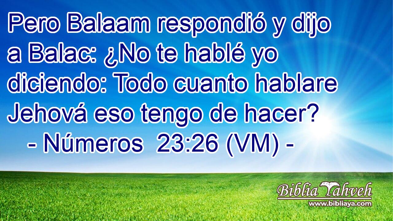  Pero Balaam respondió y dijo a Balac: ¿No te hablé yo diciendo: Todo cuanto hablare Jehová eso tengo de hacer? 