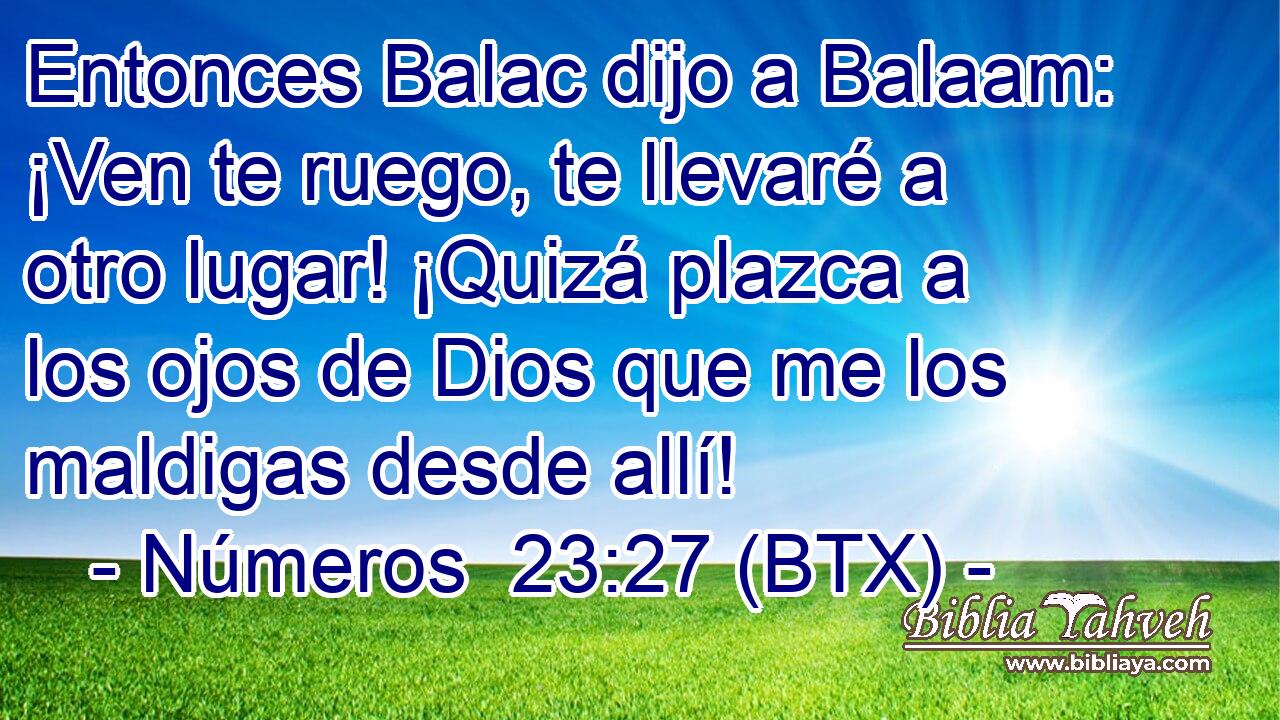 Entonces Balac dijo a Balaam: ¡Ven te ruego, te llevaré a otro lugar! ¡Quizá plazca a los ojos de Dios que me los maldigas desde allí!