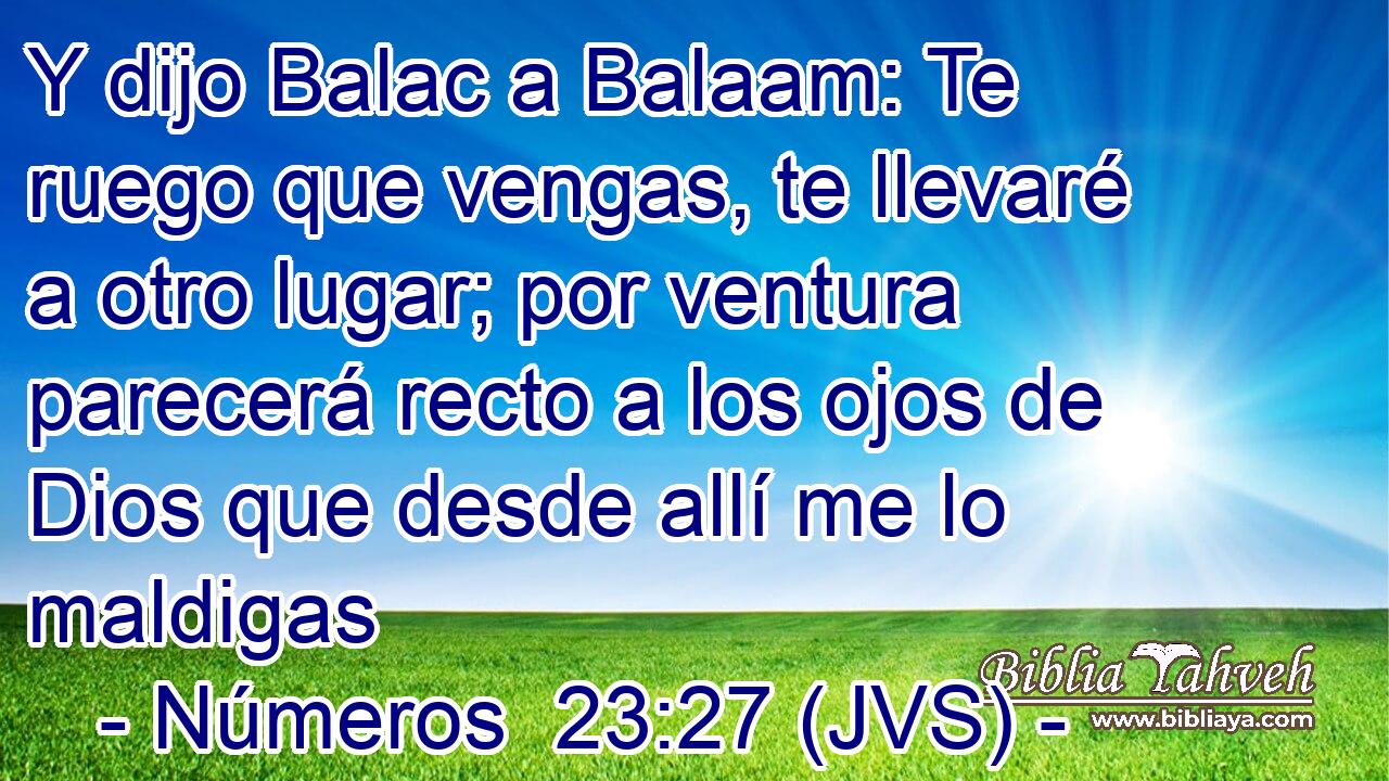Y dijo Balac a Balaam: Te ruego que vengas, te llevaré a otro lugar; por ventura parecerá recto a los ojos de Dios que desde allí me lo maldigas
