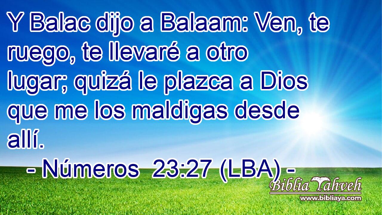 Y Balac dijo a Balaam: Ven, te ruego, te llevaré a otro lugar; quizá le plazca a Dios que me los maldigas desde allí.