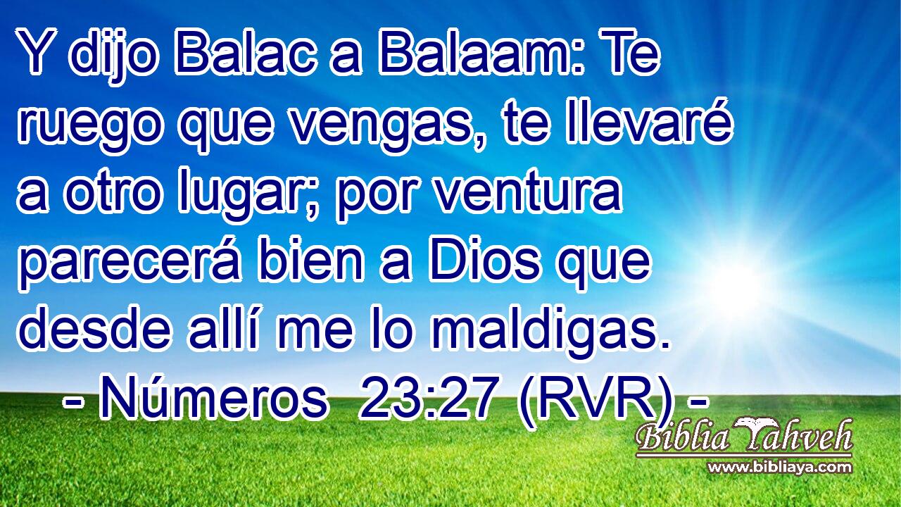 Y dijo Balac a Balaam: Te ruego que vengas, te llevaré a otro lugar; por ventura parecerá bien a Dios que desde allí me lo maldigas.