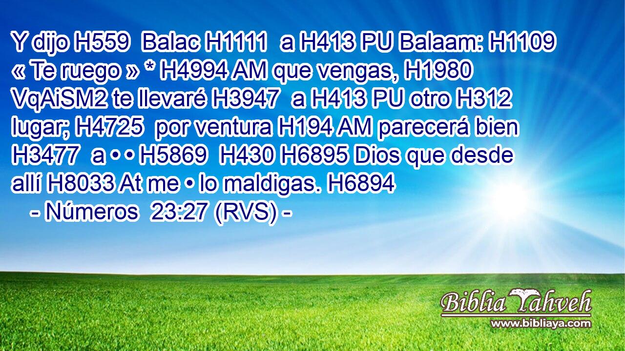 Y dijo H559  Balac H1111  a H413 PU Balaam: H1109  « Te ruego » * H4994 AM que vengas, H1980 VqAiSM2 te llevaré H3947  a H413 PU otro H312  lugar; H4725  por ventura H194 AM parecerá bien H3477  a • • H5869  H430 H6895 Dios que desde allí H8033 At me • lo maldigas. H6894  
