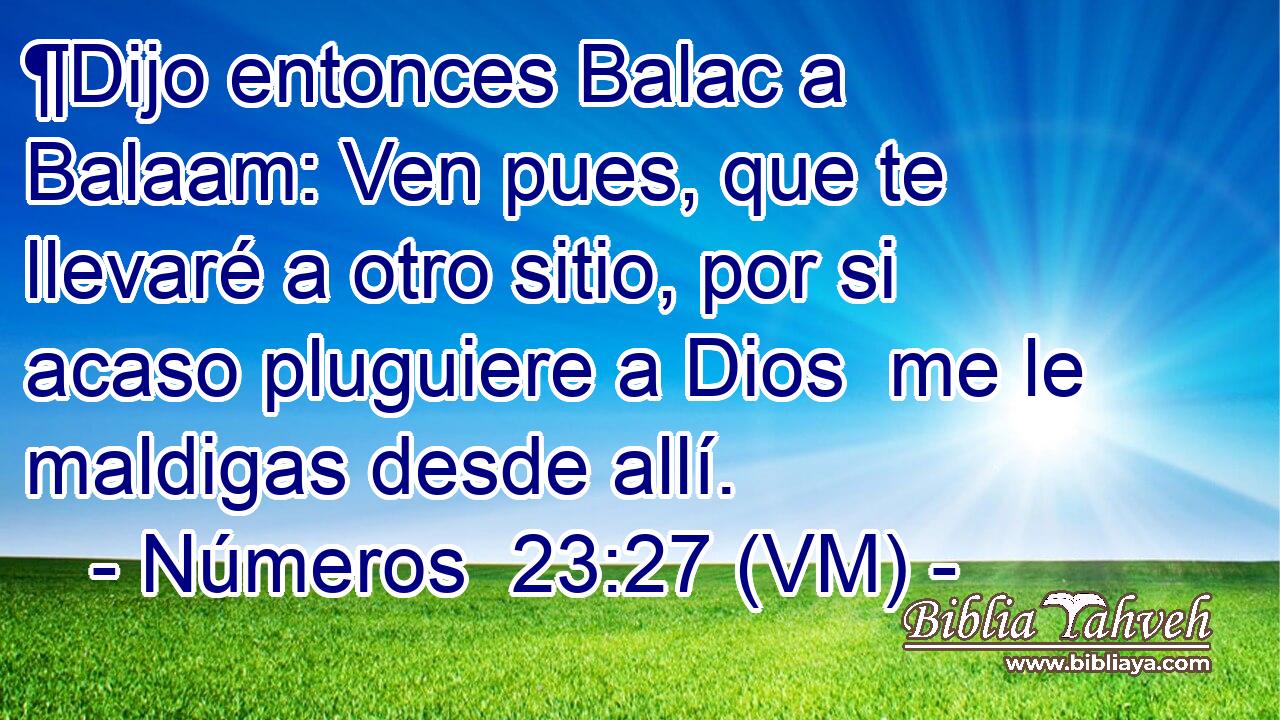  ¶Dijo entonces Balac a Balaam: Ven pues, que te llevaré a otro sitio, por si acaso pluguiere a Dios  me le maldigas desde allí. 