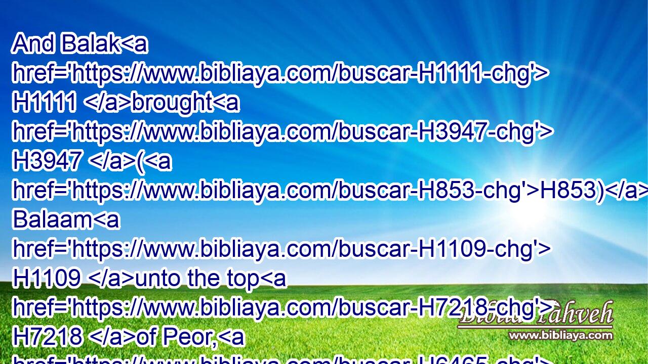 And Balak H1111 brought H3947 (H853) Balaam H1109 unto the top H7218 of Peor, H6465 that looketh H8259 toward H5921  H6440 Jeshimon.H3452