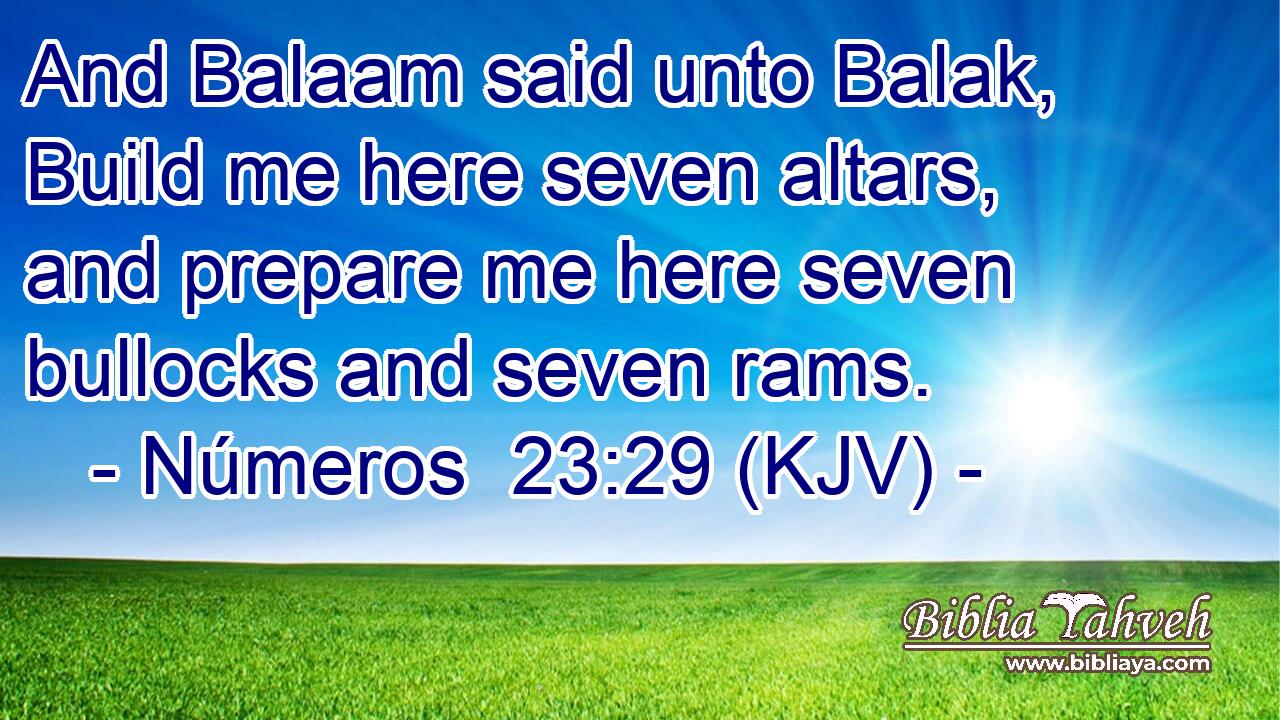 And Balaam said unto Balak, Build me here seven altars, and prepare me here seven bullocks and seven rams.