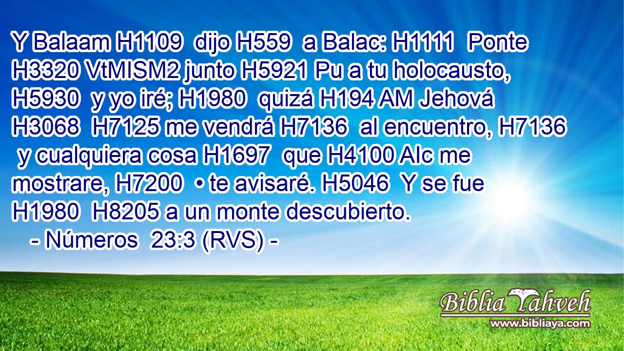 Y Balaam H1109  dijo H559  a Balac: H1111  Ponte H3320 VtMISM2 junto H5921 Pu a tu holocausto, H5930  y yo iré; H1980  quizá H194 AM Jehová H3068  H7125 me vendrá H7136  al encuentro, H7136  y cualquiera cosa H1697  que H4100 AIc me mostrare, H7200  • te avisaré. H5046  Y se fue H1980  H8205 a un monte descubierto. 