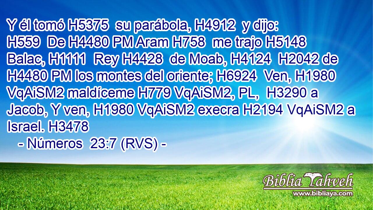 Y él tomó H5375  su parábola, H4912  y dijo: H559  De H4480 PM Aram H758  me trajo H5148  Balac, H1111  Rey H4428  de Moab, H4124  H2042 de H4480 PM los montes del oriente; H6924  Ven, H1980 VqAiSM2 maldíceme H779 VqAiSM2, PL,  H3290 a Jacob, Y ven, H1980 VqAiSM2 execra H2194 VqAiSM2 a Israel. H3478  