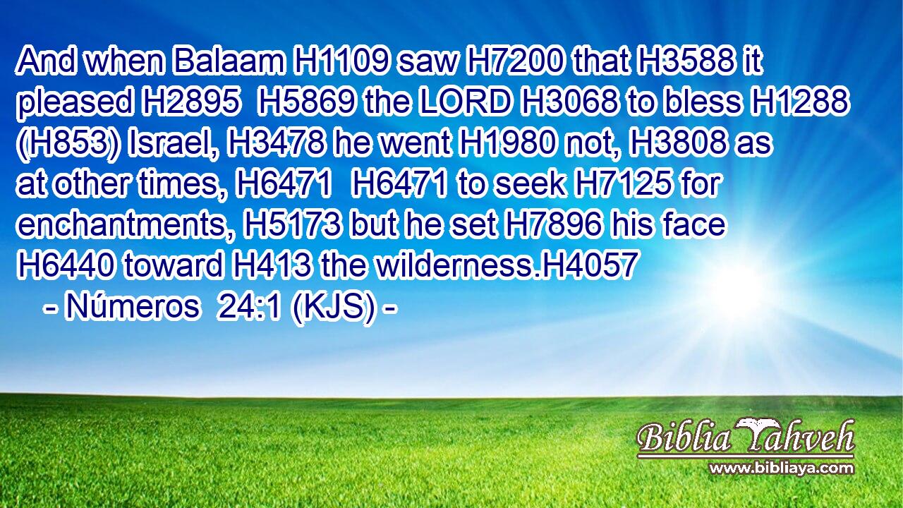 And when Balaam H1109 saw H7200 that H3588 it pleased H2895  H5869 the LORD H3068 to bless H1288 (H853) Israel, H3478 he went H1980 not, H3808 as at other times, H6471  H6471 to seek H7125 for enchantments, H5173 but he set H7896 his face H6440 toward H413 the wilderness.H4057