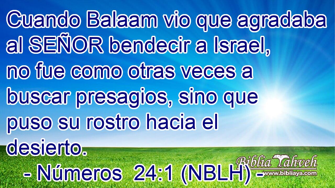  Cuando Balaam vio que agradaba al SEÑOR bendecir a Israel, no fue como otras veces a buscar presagios, sino que puso su rostro hacia el desierto. 