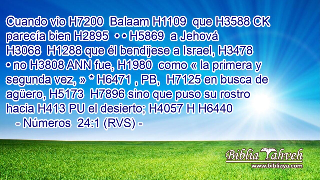 Cuando vio H7200  Balaam H1109  que H3588 CK parecía bien H2895  • • H5869  a Jehová H3068  H1288 que él bendijese a Israel, H3478  • no H3808 ANN fue, H1980  como « la primera y segunda vez, » * H6471 , PB,  H7125 en busca de agüero, H5173  H7896 sino que puso su rostro hacia H413 PU el desierto; H4057 H H6440 