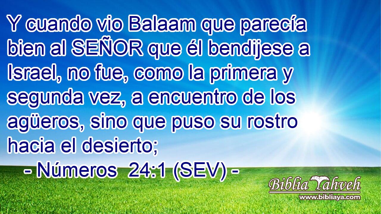 Y cuando vio Balaam que parecía bien al SEÑOR que él bendijese a Israel, no fue, como la primera y segunda vez, a encuentro de los agüeros, sino que puso su rostro hacia el desierto;
