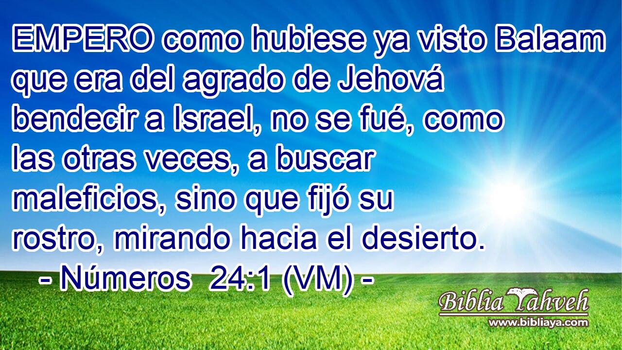  EMPERO como hubiese ya visto Balaam que era del agrado de Jehová bendecir a Israel, no se fué, como las otras veces, a buscar maleficios, sino que fijó su rostro, mirando hacia el desierto. 