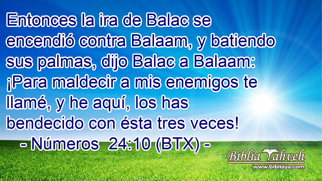 Entonces la ira de Balac se encendió contra Balaam, y batiendo sus palmas, dijo Balac a Balaam: ¡Para maldecir a mis enemigos te llamé, y he aquí, los has bendecido con ésta tres veces!
