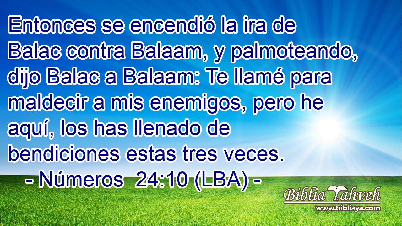 Entonces se encendió la ira de Balac contra Balaam, y palmoteando, dijo Balac a Balaam: Te llamé para maldecir a mis enemigos, pero he aquí, los has llenado de bendiciones estas tres veces.