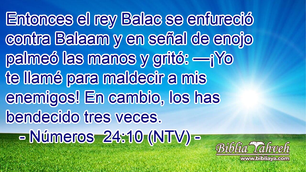 Entonces el rey Balac se enfureció contra Balaam y en señal de enojo palmeó las manos y gritó: —¡Yo te llamé para maldecir a mis enemigos! En cambio, los has bendecido tres veces.