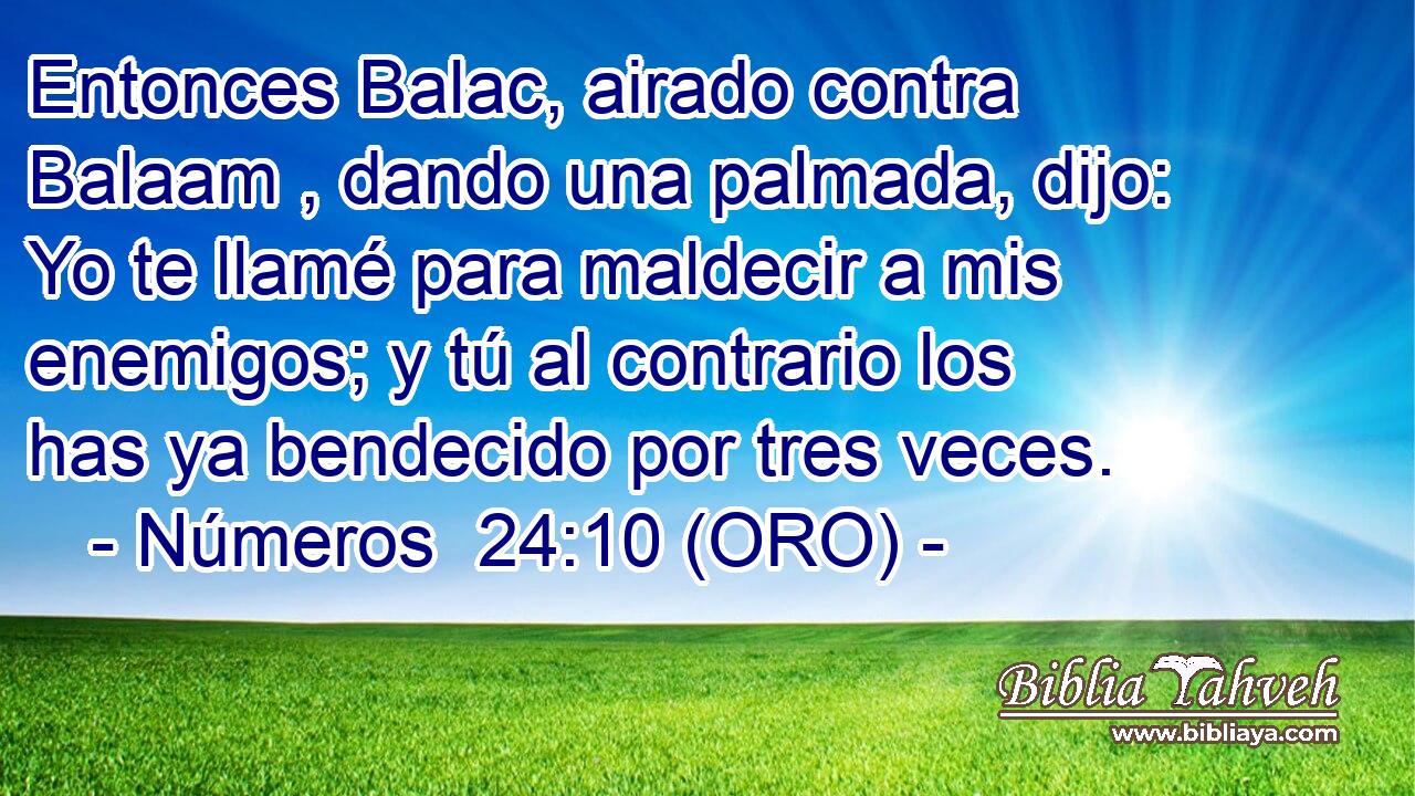  Entonces Balac, airado contra Balaam , dando una palmada, dijo: Yo te llamé para maldecir a mis enemigos; y tú al contrario los has ya bendecido por tres veces. 