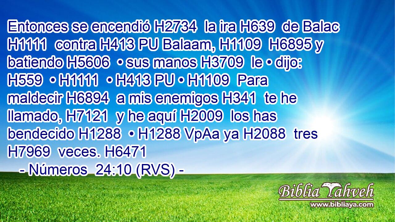 Entonces se encendió H2734  la ira H639  de Balac H1111  contra H413 PU Balaam, H1109  H6895 y batiendo H5606  • sus manos H3709  le • dijo: H559  • H1111  • H413 PU • H1109  Para maldecir H6894  a mis enemigos H341  te he llamado, H7121  y he aquí H2009  los has bendecido H1288  • H1288 VpAa ya H2088  tres H7969  veces. H6471  