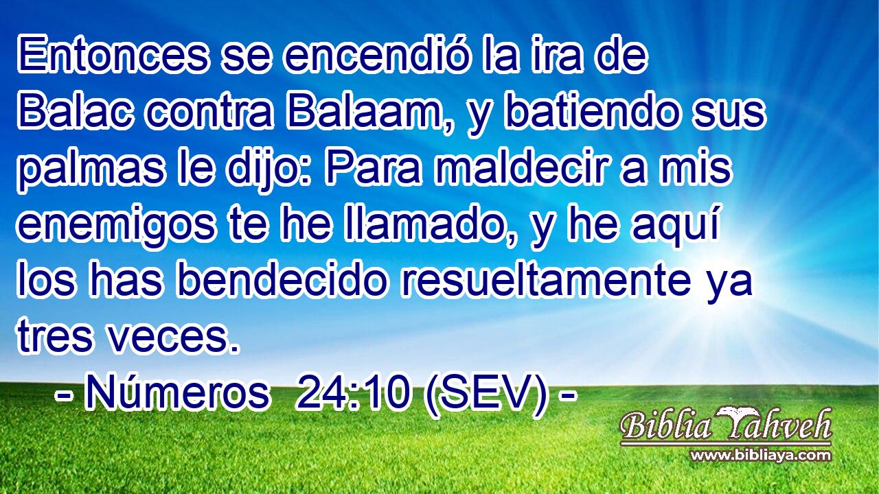 Entonces se encendió la ira de Balac contra Balaam, y batiendo sus palmas le dijo: Para maldecir a mis enemigos te he llamado, y he aquí los has bendecido resueltamente ya tres veces.