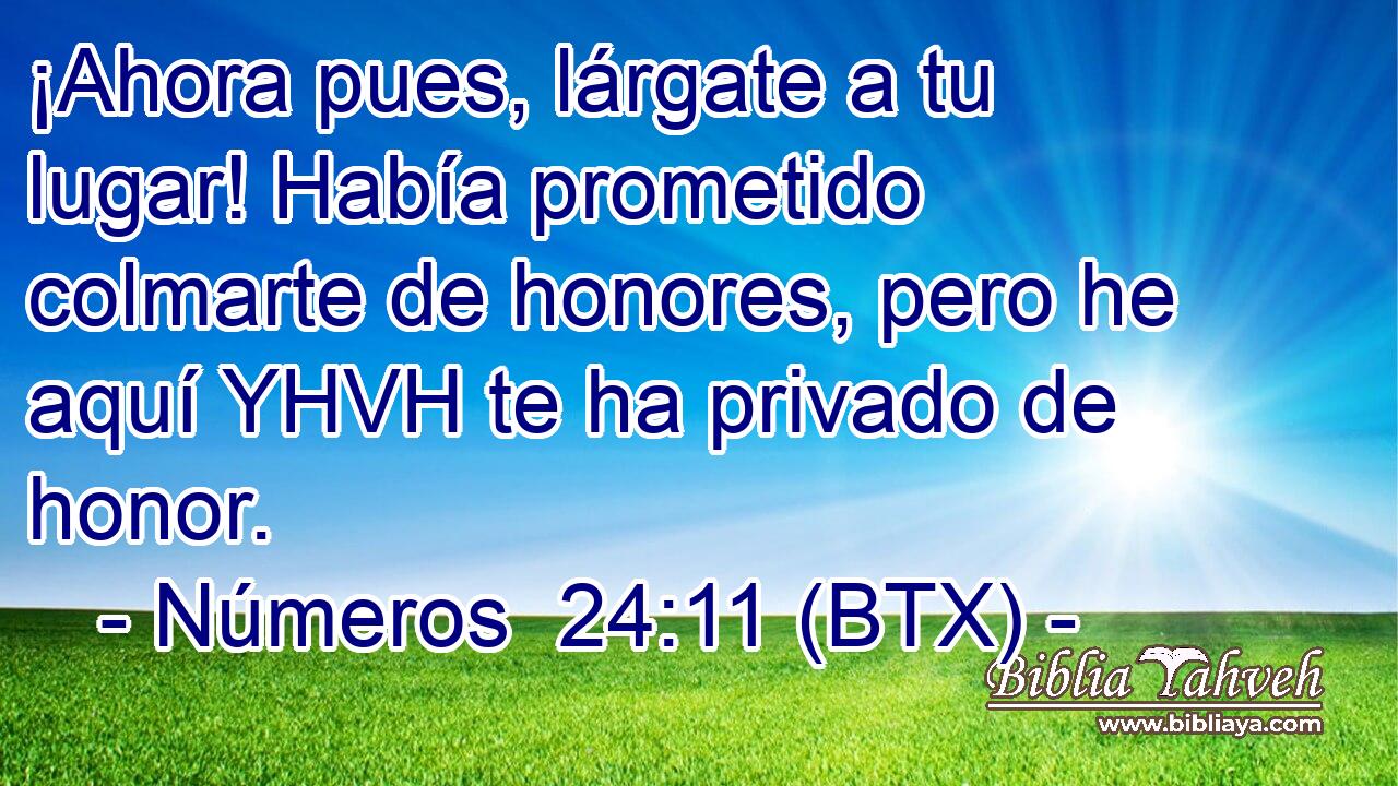 ¡Ahora pues, lárgate a tu lugar! Había prometido colmarte de honores, pero he aquí YHVH te ha privado de honor.