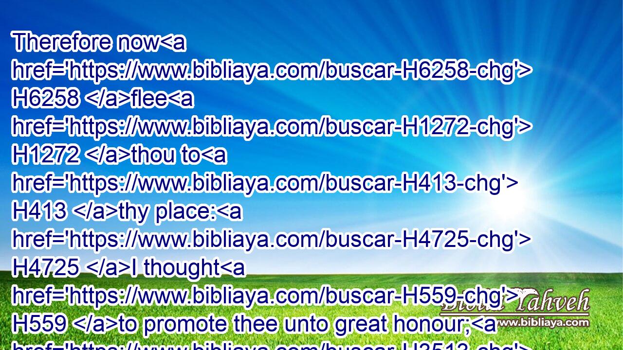 Therefore now H6258 flee H1272 thou to H413 thy place: H4725 I thought H559 to promote thee unto great honour; H3513  H3513 but, lo, H2009 the LORD H3068 hath kept thee back H4513 from honour. H4480 H3519