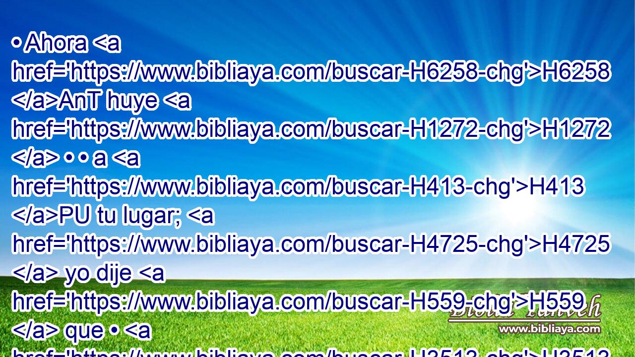 • Ahora H6258 AnT huye H1272  • • a H413 PU tu lugar; H4725  yo dije H559  que • H3513 VpAa te honraría, H3513  mas he aquí H2009  que Jehová H3068  te ha privado H4513  de honra. H3519  