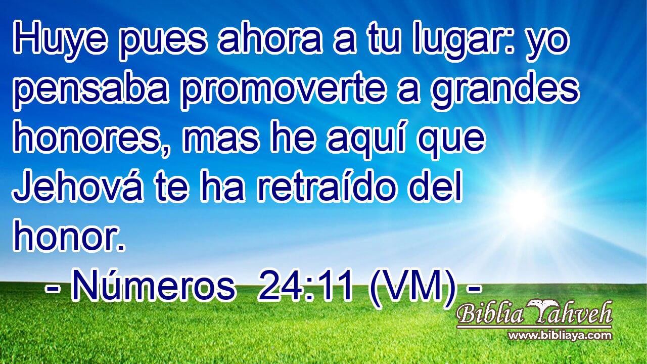 Huye pues ahora a tu lugar: yo pensaba promoverte a grandes honores, mas he aquí que Jehová te ha retraído del honor. 