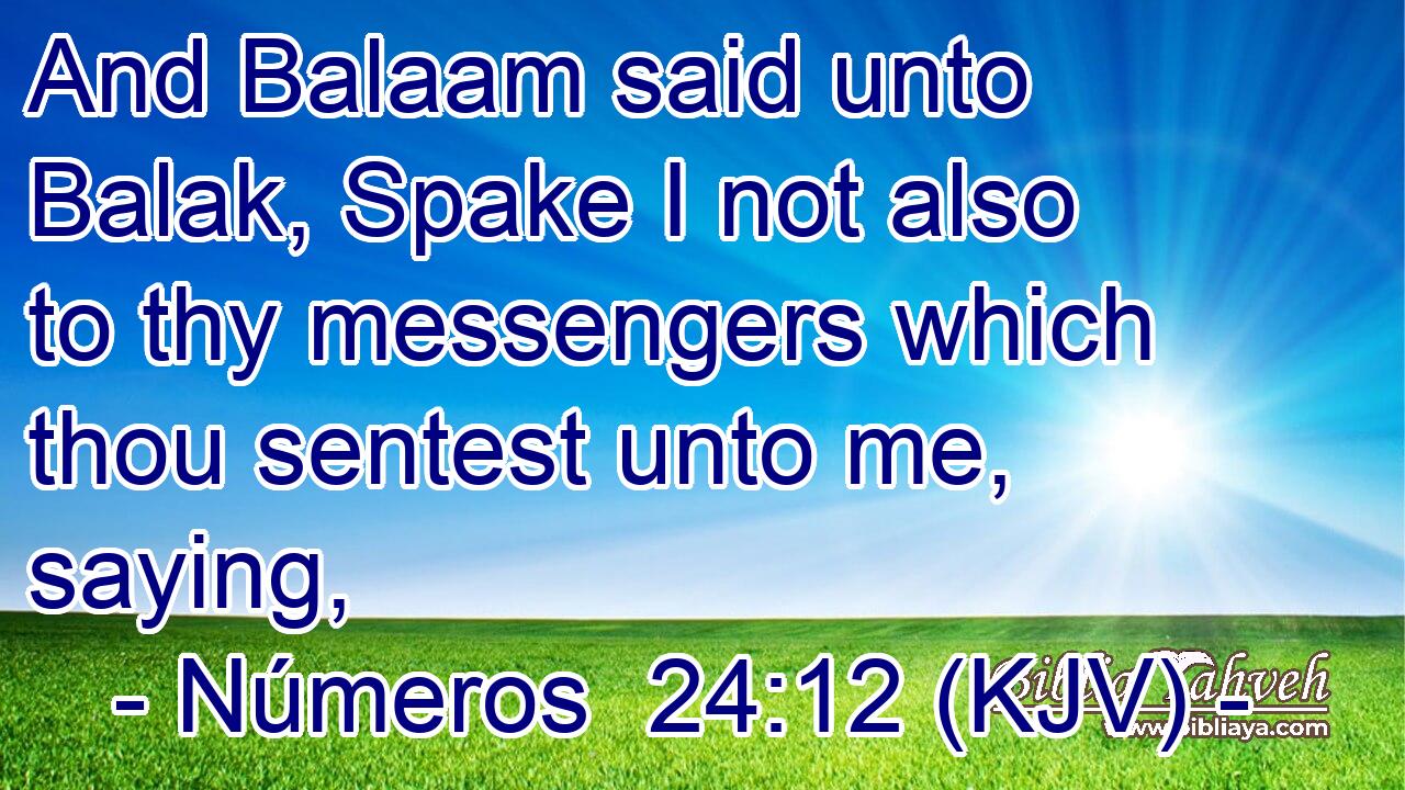 And Balaam said unto Balak, Spake I not also to thy messengers which thou sentest unto me, saying,
