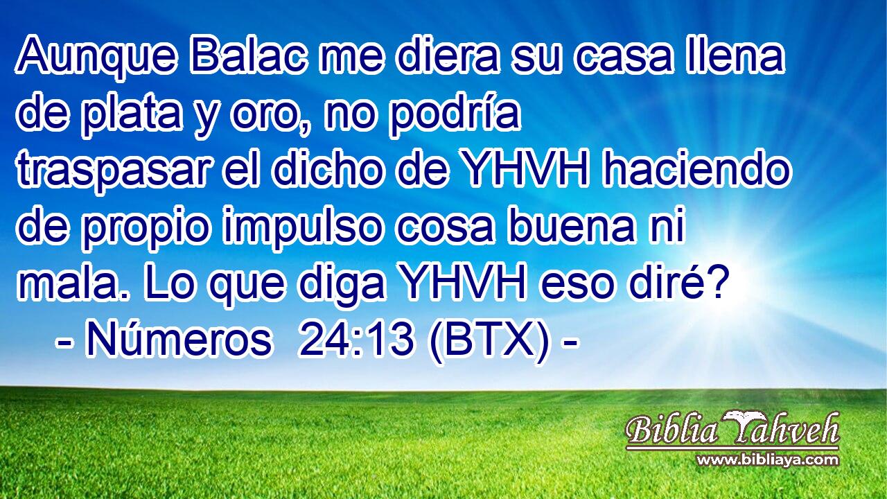 Aunque Balac me diera su casa llena de plata y oro, no podría traspasar el dicho de YHVH haciendo de propio impulso cosa buena ni mala. Lo que diga YHVH eso diré?
