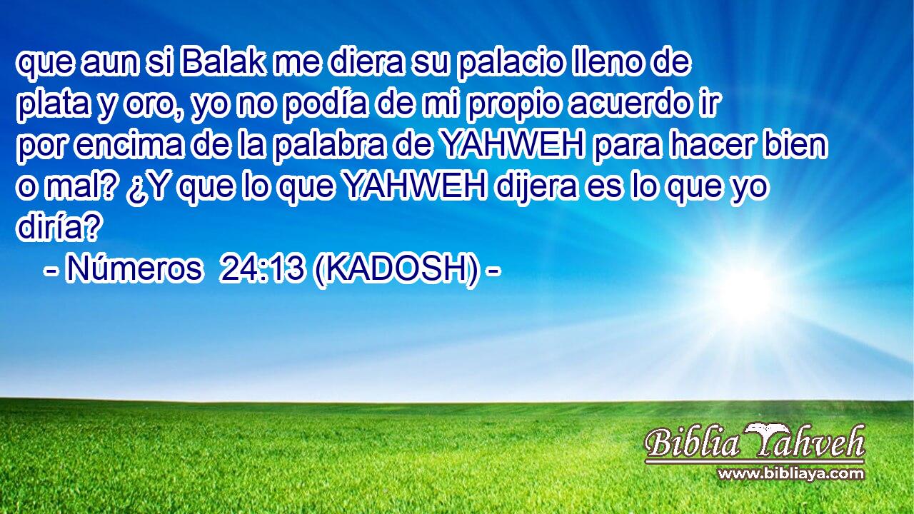  que aun si Balak me diera su palacio lleno de plata y oro, yo no podía de mi propio acuerdo ir por encima de la palabra de YAHWEH para hacer bien o mal? ¿Y que lo que YAHWEH dijera es lo que yo diría? 