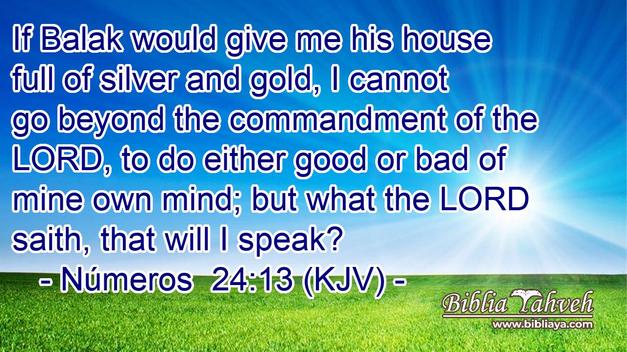 If Balak would give me his house full of silver and gold, I cannot go beyond the commandment of the LORD, to do either good or bad of mine own mind; but what the LORD saith, that will I speak?