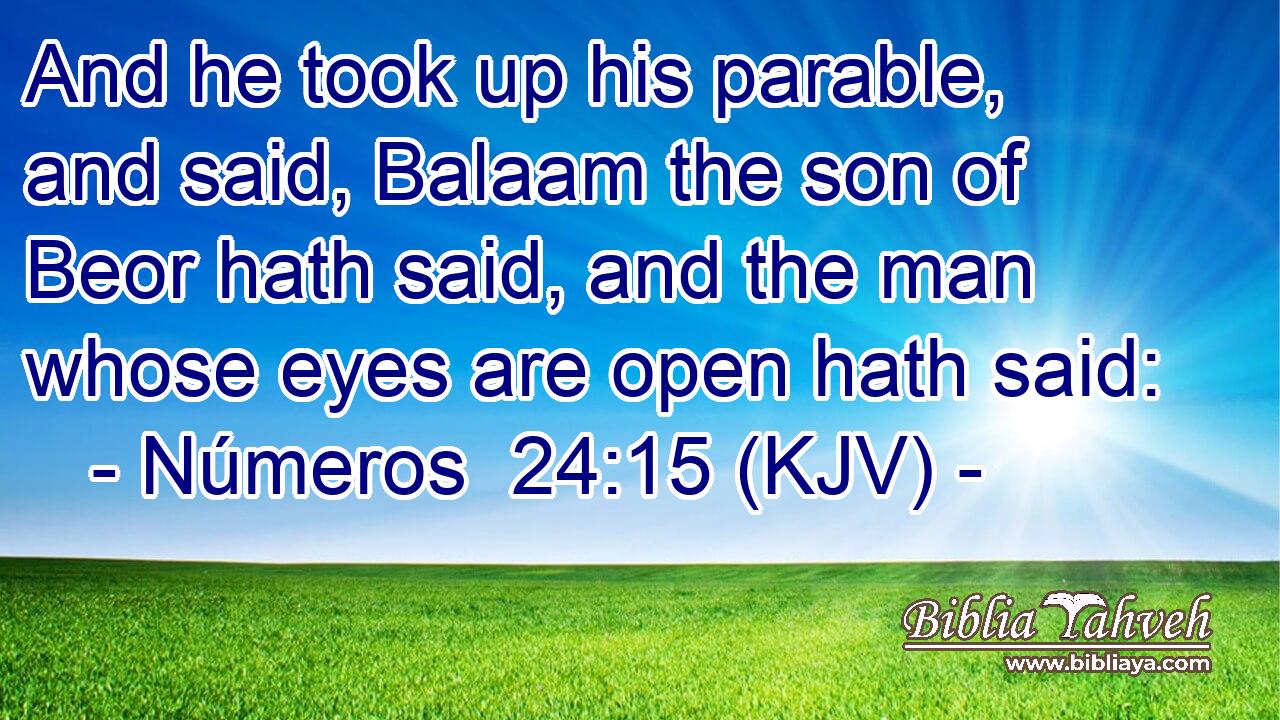 And he took up his parable, and said, Balaam the son of Beor hath said, and the man whose eyes are open hath said: