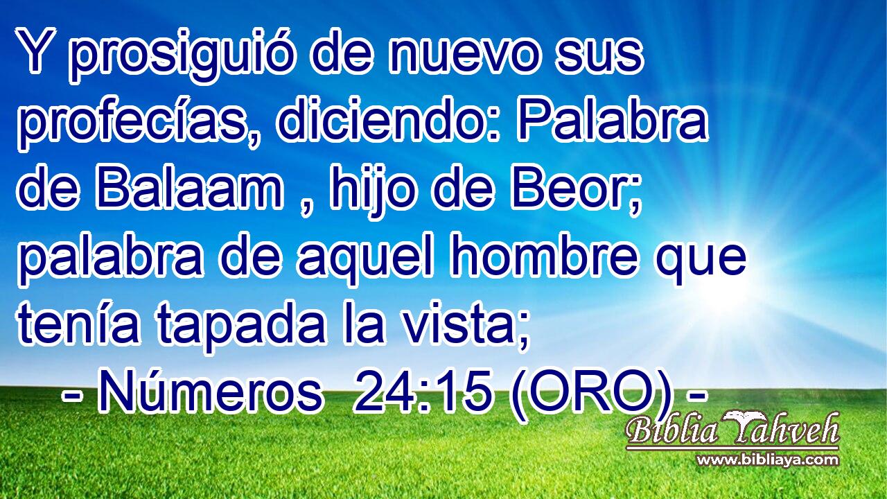  Y prosiguió de nuevo sus profecías, diciendo: Palabra de Balaam , hijo de Beor; palabra de aquel hombre que tenía tapada la vista; 