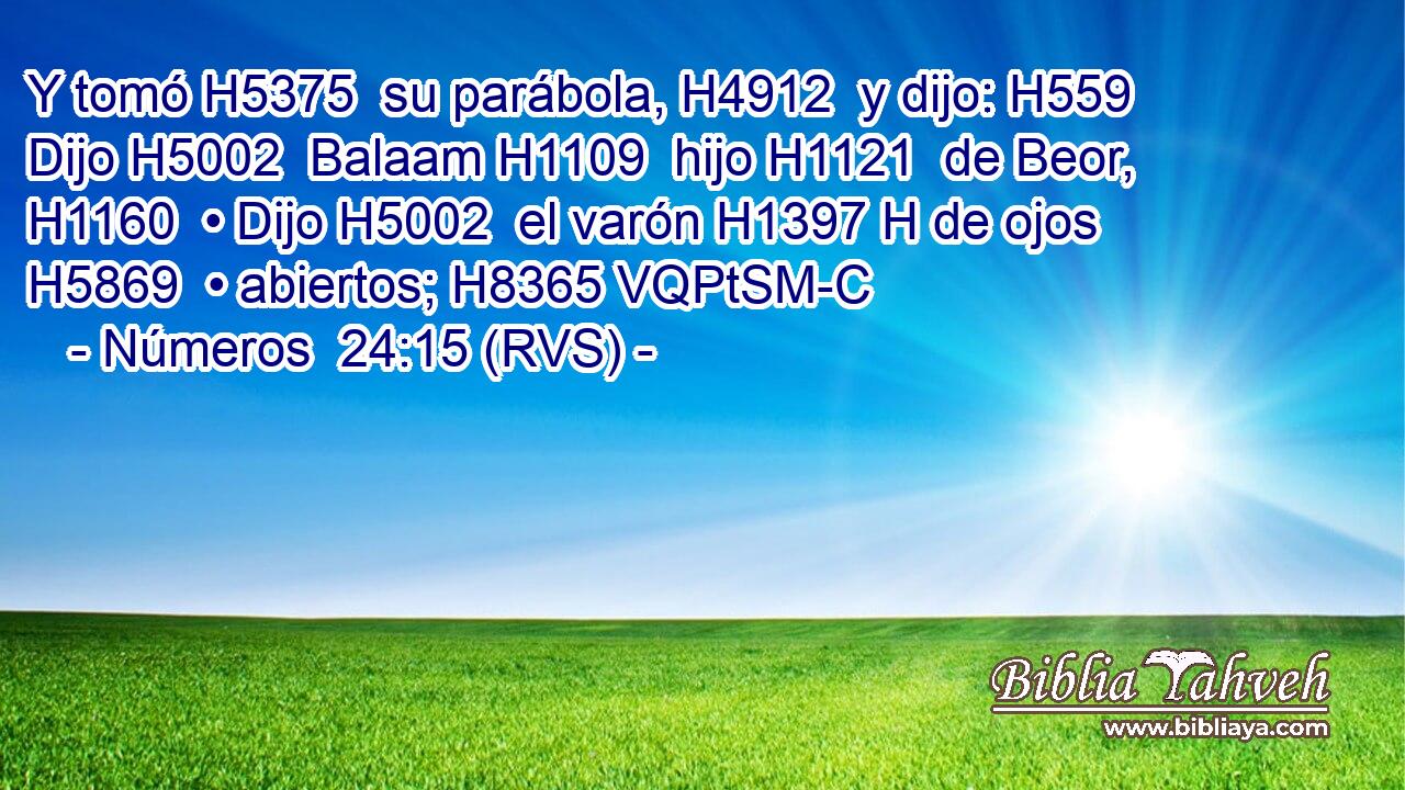Y tomó H5375  su parábola, H4912  y dijo: H559  Dijo H5002  Balaam H1109  hijo H1121  de Beor, H1160  • Dijo H5002  el varón H1397 H de ojos H5869  • abiertos; H8365 VQPtSM-C 