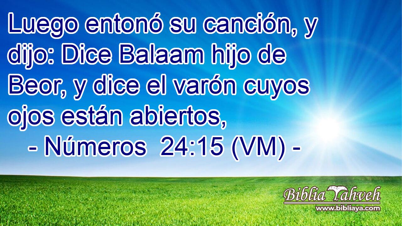  Luego entonó su canción, y dijo: Dice Balaam hijo de Beor, y dice el varón cuyos ojos están abiertos, 