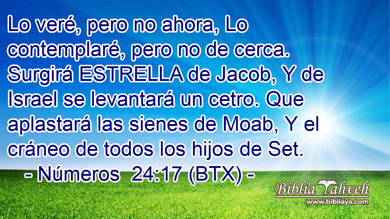 Lo veré, pero no ahora, Lo contemplaré, pero no de cerca. Surgirá ESTRELLA de Jacob, Y de Israel se levantará un cetro. Que aplastará las sienes de Moab, Y el cráneo de todos los hijos de Set.