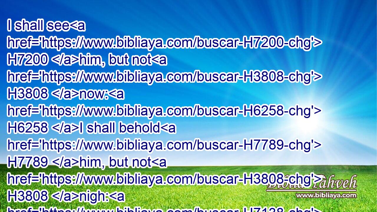 I shall see H7200 him, but not H3808 now: H6258 I shall behold H7789 him, but not H3808 nigh: H7138 there shall come H1869 a Star H3556 out of Jacob, H4480  H3290 and a Sceptre H7626 shall rise H6965 out of Israel, H4480  H3478 and shall smite H4272 the corners H6285 of Moab, H4124 and destroy H4272 all H3605 the children H1121 of Sheth.H8352