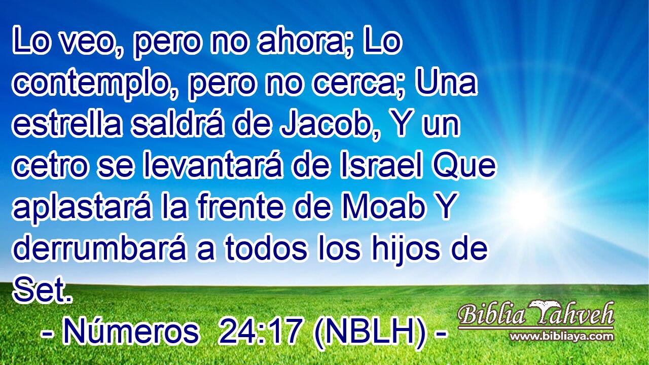  Lo veo, pero no ahora; Lo contemplo, pero no cerca; Una estrella saldrá de Jacob, Y un cetro se levantará de Israel Que aplastará la frente de Moab Y derrumbará a todos los hijos de Set. 