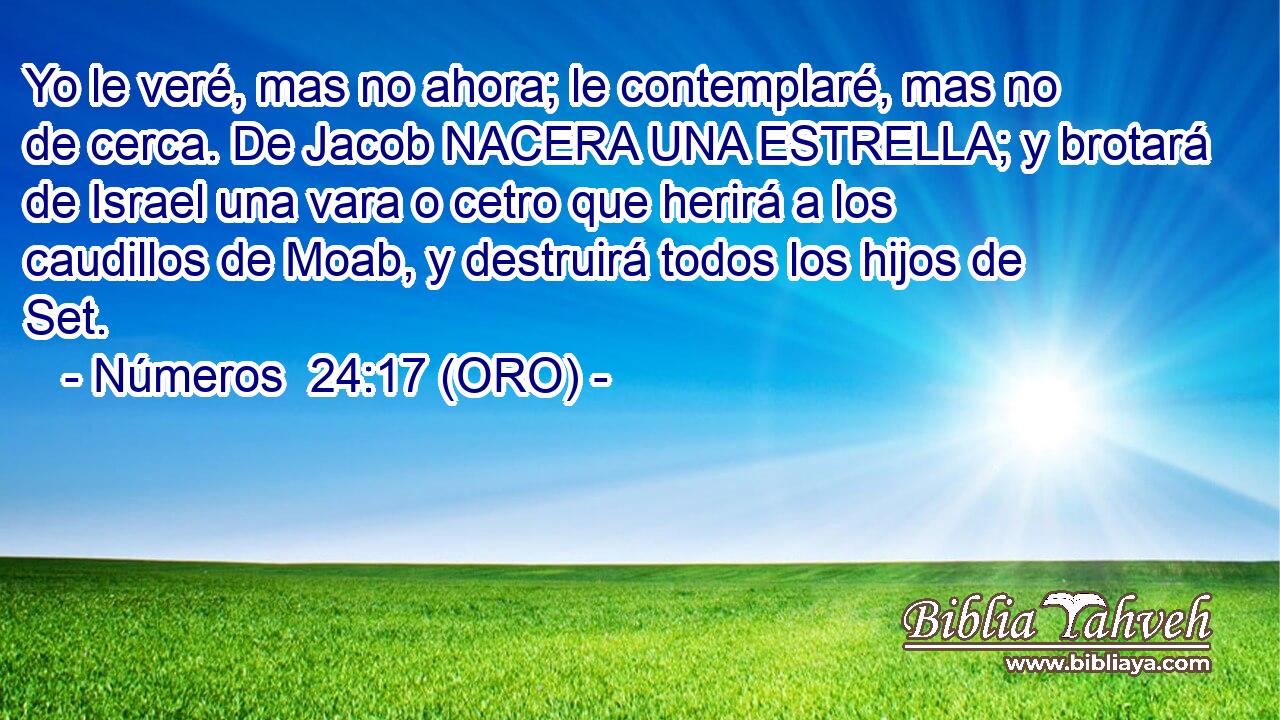  Yo le veré, mas no ahora; le contemplaré, mas no de cerca. De Jacob NACERA UNA ESTRELLA; y brotará de Israel una vara o cetro que herirá a los caudillos de Moab, y destruirá todos los hijos de Set. 