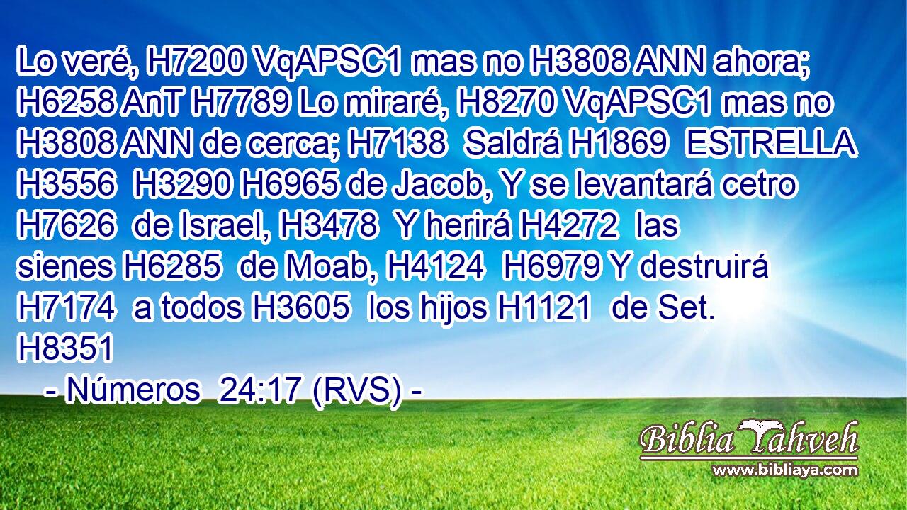 Lo veré, H7200 VqAPSC1 mas no H3808 ANN ahora; H6258 AnT H7789 Lo miraré, H8270 VqAPSC1 mas no H3808 ANN de cerca; H7138  Saldrá H1869  ESTRELLA H3556  H3290 H6965 de Jacob, Y se levantará cetro H7626  de Israel, H3478  Y herirá H4272  las sienes H6285  de Moab, H4124  H6979 Y destruirá H7174  a todos H3605  los hijos H1121  de Set. H8351  